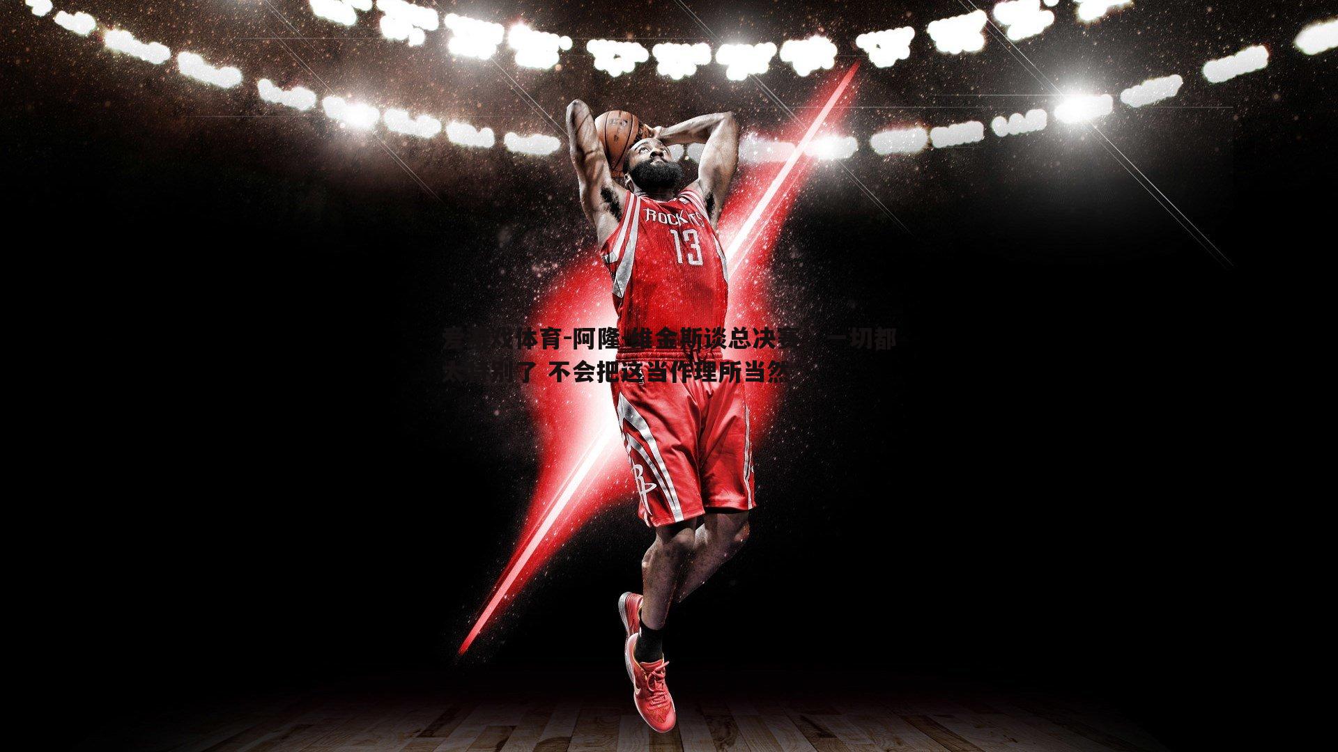 爱游戏体育-阿隆-维金斯谈总决赛，一切都太特别了 不会把这当作理所当然