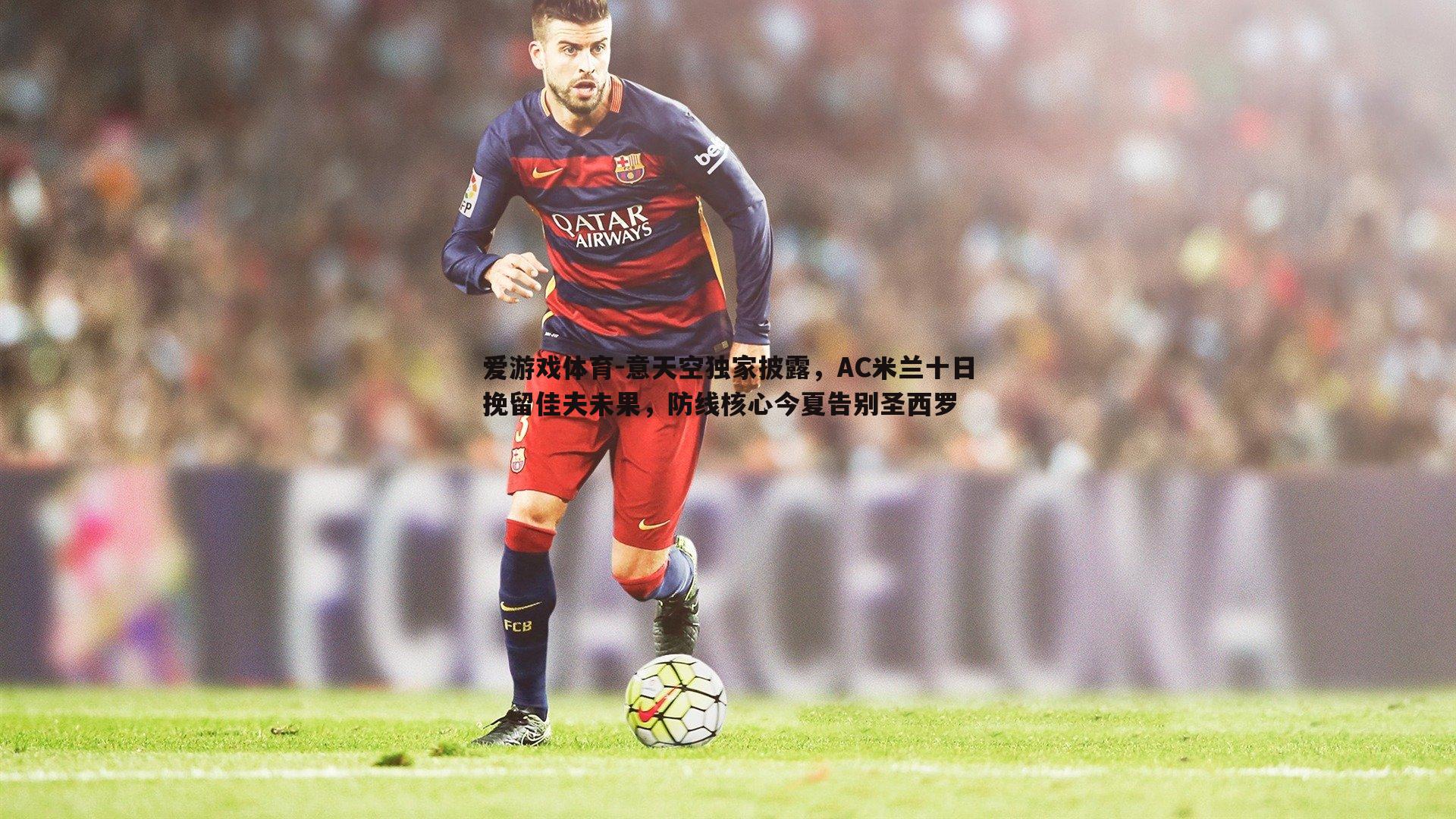 爱游戏体育-意天空独家披露，AC米兰十日挽留佳夫未果，防线核心今夏告别圣西罗